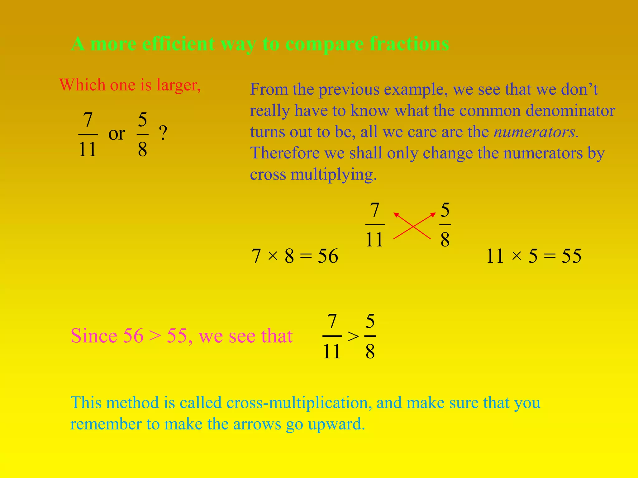 A more efficient way to compare fractions
Which one is larger,      From the previous example, we see that we don’t
                          really have to know what the common denominator
   7    5
     or   ?               turns out to be, all we care are the numerators.
  11    8                 Therefore we shall only change the numerators by
                          cross multiplying.

                                           7        5
                                          11        8
                          7 × 8 = 56                       11 × 5 = 55


                                     7    5
 Since 56 > 55, we see that
                                    11    8

 This method is called cross-multiplication, and make sure that you
 remember to make the arrows go upward.
 