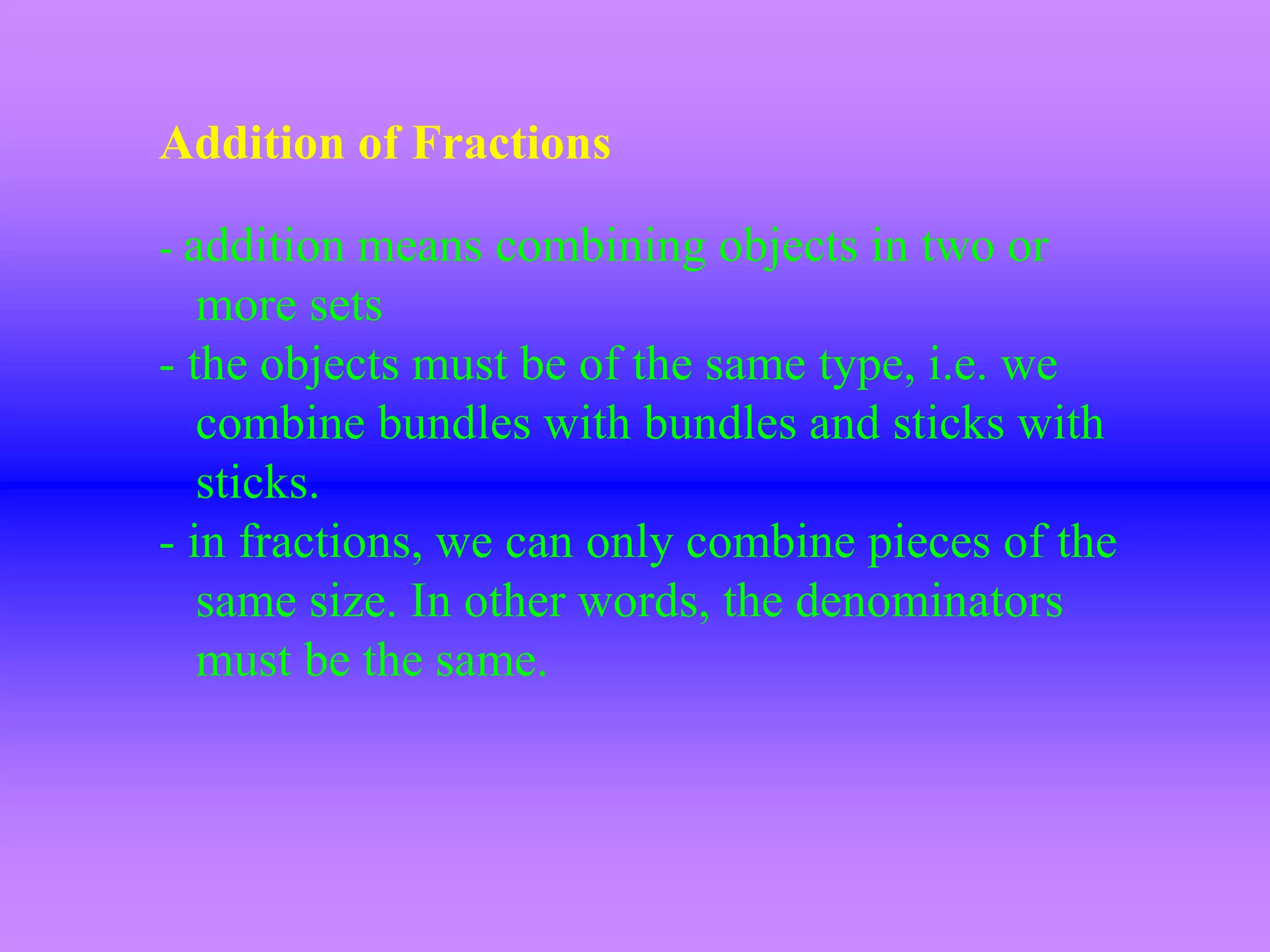 Addition of Fractions

- addition means combining objects in two or
   more sets
- the objects must be of the same type, i.e. we
   combine bundles with bundles and sticks with
   sticks.
- in fractions, we can only combine pieces of the
   same size. In other words, the denominators
   must be the same.
 