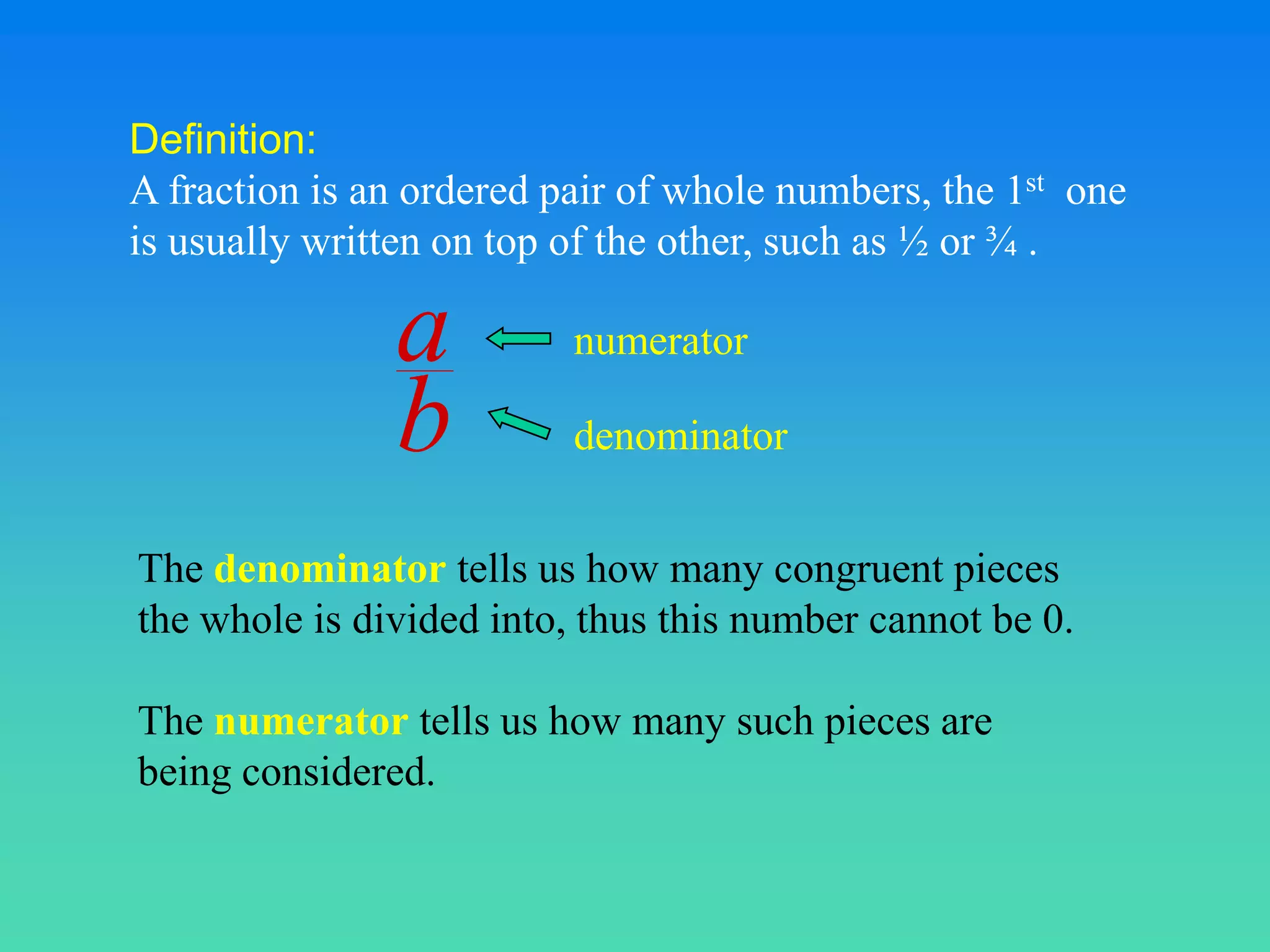 Definition:
A fraction is an ordered pair of whole numbers, the 1st one
is usually written on top of the other, such as ½ or ¾ .

               a          numerator

               b          denominator


The denominator tells us how many congruent pieces
the whole is divided into, thus this number cannot be 0.

The numerator tells us how many such pieces are
being considered.
 