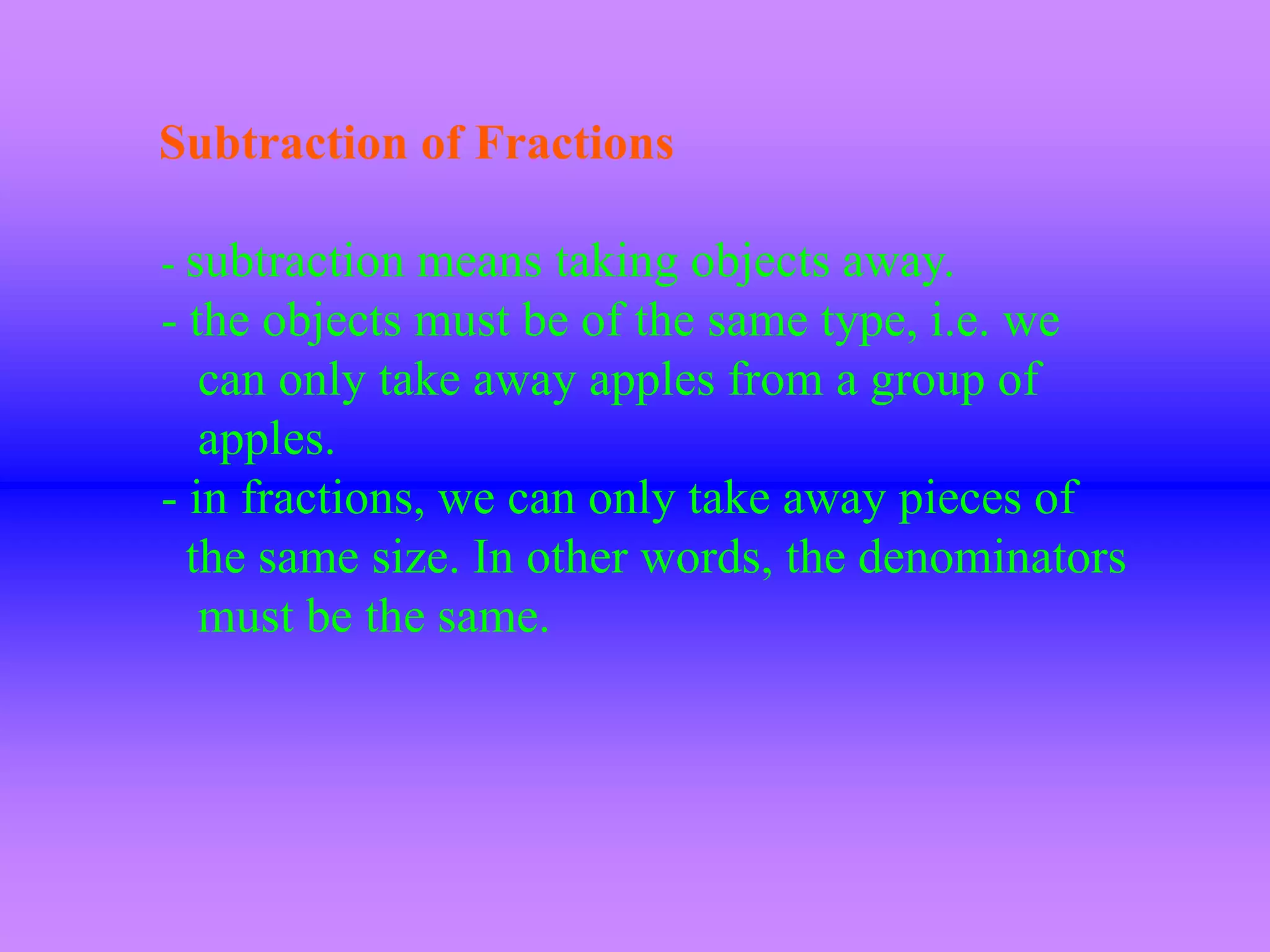 Subtraction of Fractions

- subtraction means taking objects away.
- the objects must be of the same type, i.e. we
   can only take away apples from a group of
   apples.
- in fractions, we can only take away pieces of
  the same size. In other words, the denominators
   must be the same.
 