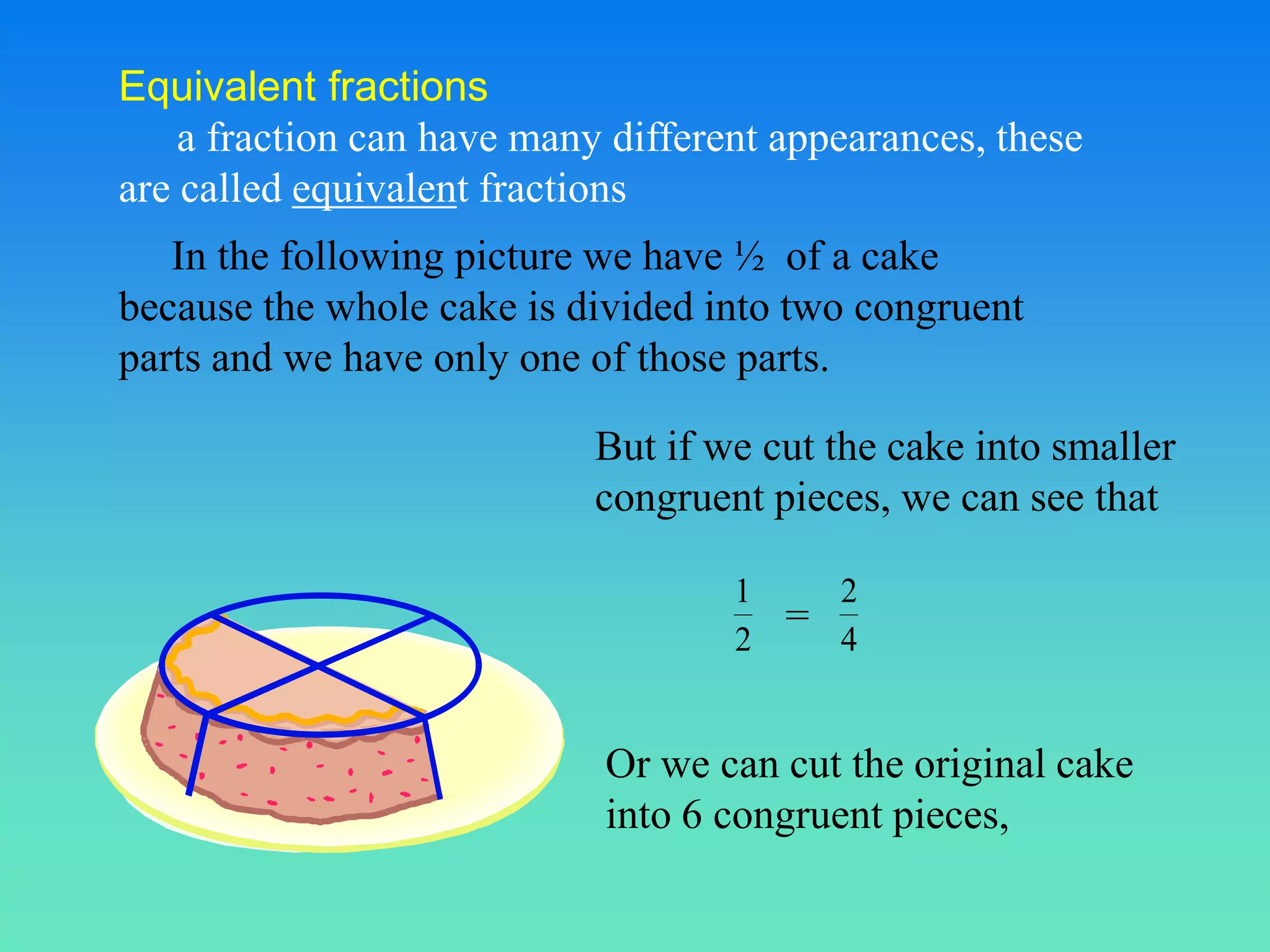 Equivalent fractions
    a fraction can have many different appearances, these
are called equivalent fractions
   In the following picture we have ½ of a cake
because the whole cake is divided into two congruent
parts and we have only one of those parts.

                            But if we cut the cake into smaller
                            congruent pieces, we can see that

                                    1       2
                                        =
                                    2       4


                            Or we can cut the original cake
                            into 6 congruent pieces,
 