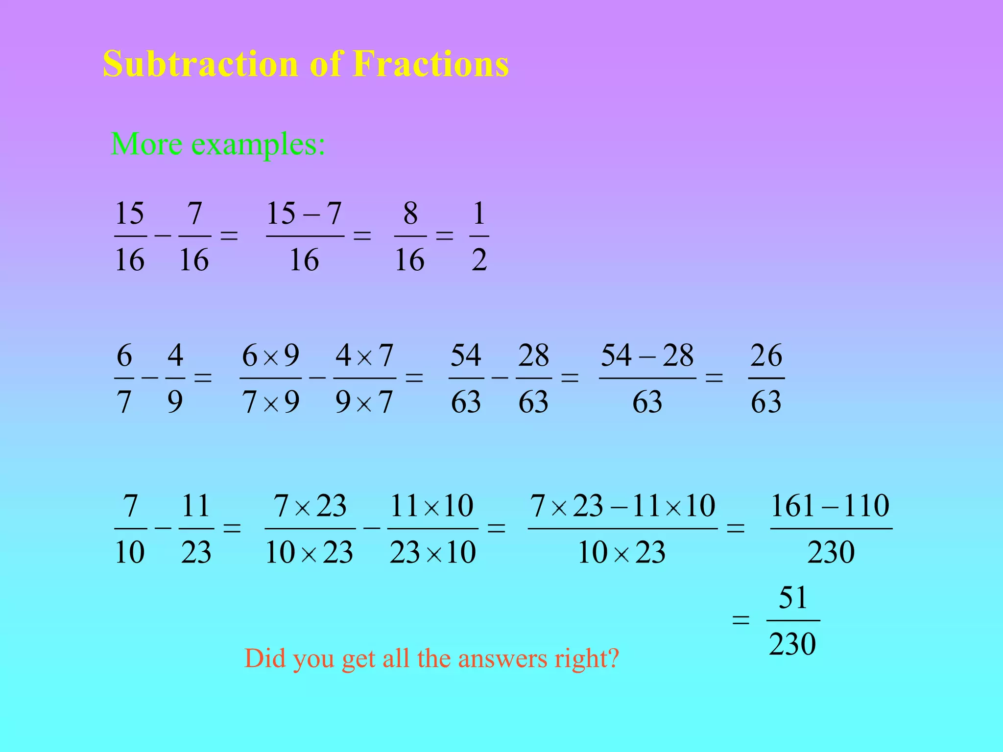 Subtraction of Fractions

More examples:

15 7       15 7         8     1
16 16       16         16     2

6    4    6 9     4 7       54    28      54 28   26
7    9    7 9     9 7       63    63        63    63


 7   11     7 23       11 10       7 23 11 10      161 110
10   23    10 23       23 10         10 23            230
                                                    51
          Did you get all the answers right?       230
 