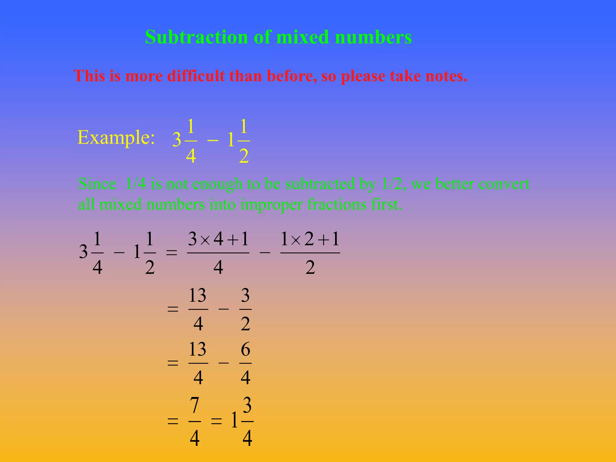 Subtraction of mixed numbers
This is more difficult than before, so please take notes.


           1             1
Example: 3             1
           4             2
Since 1/4 is not enough to be subtracted by 1/2, we better convert
all mixed numbers into improper fractions first.

  1       1     3 4     1    1 2 1
3       1
  4       2        4           2
                13      3
                 4      2
                13      6
                 4      4
                7        3
                       1
                4        4
 
