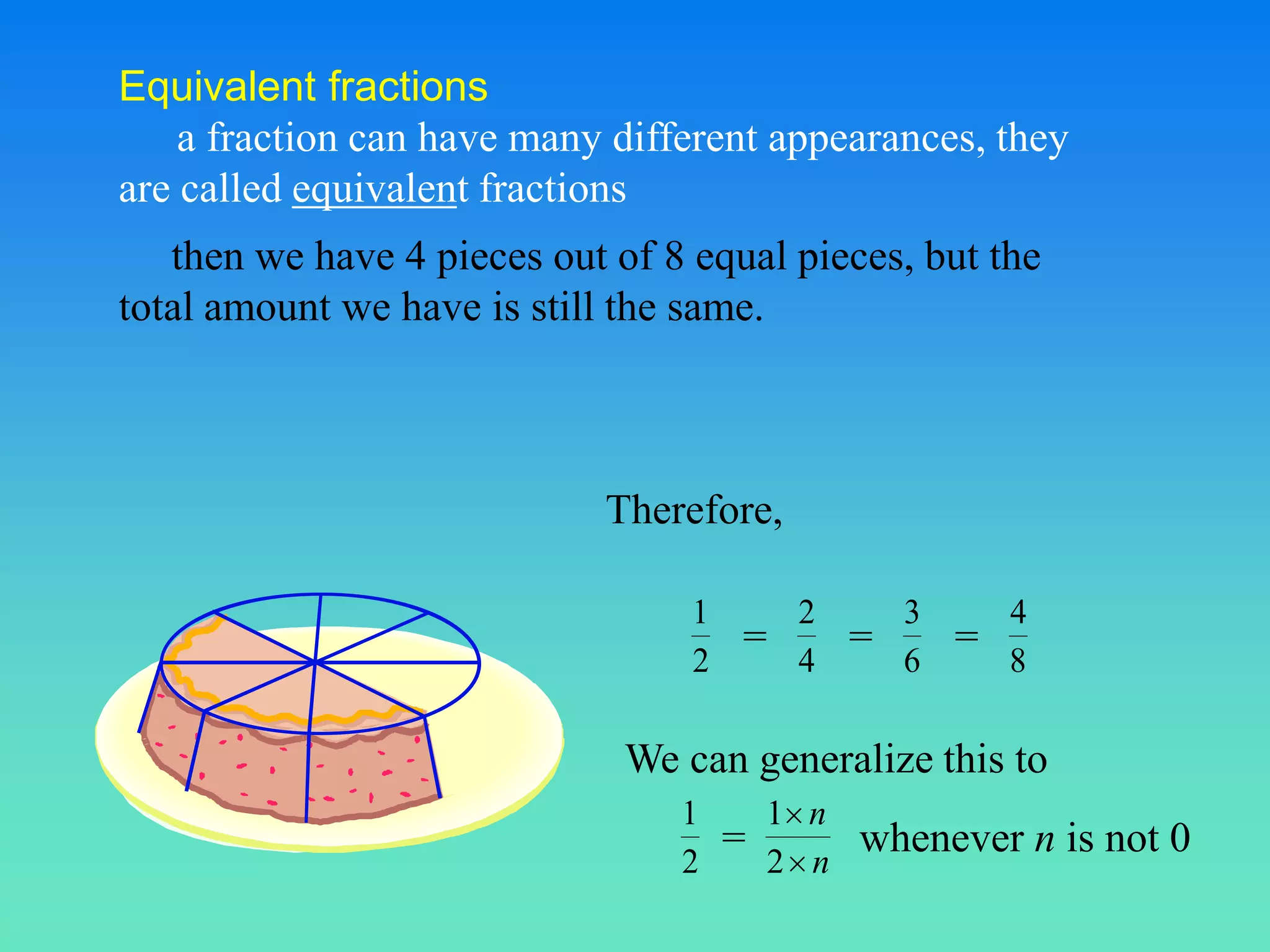 Equivalent fractions
    a fraction can have many different appearances, they
are called equivalent fractions
   then we have 4 pieces out of 8 equal pieces, but the
total amount we have is still the same.



                             Therefore,

                                  1        2        3       4
                                      =         =       =
                                  2        4        6       8

                              We can generalize this to
                                 1        1 n
                                      =         whenever n is not 0
                                 2        2 n
 
