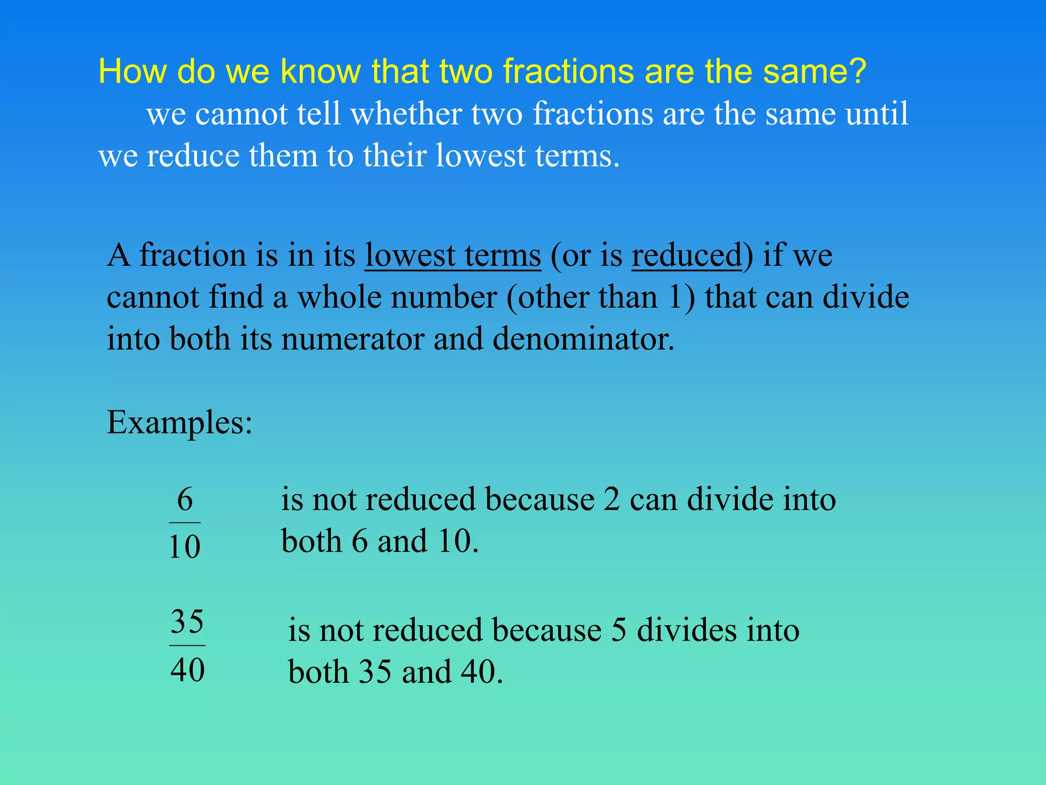 How do we know that two fractions are the same?
   we cannot tell whether two fractions are the same until
we reduce them to their lowest terms.

A fraction is in its lowest terms (or is reduced) if we
cannot find a whole number (other than 1) that can divide
into both its numerator and denominator.

Examples:

     6       is not reduced because 2 can divide into
    10       both 6 and 10.

     35      is not reduced because 5 divides into
     40      both 35 and 40.
 