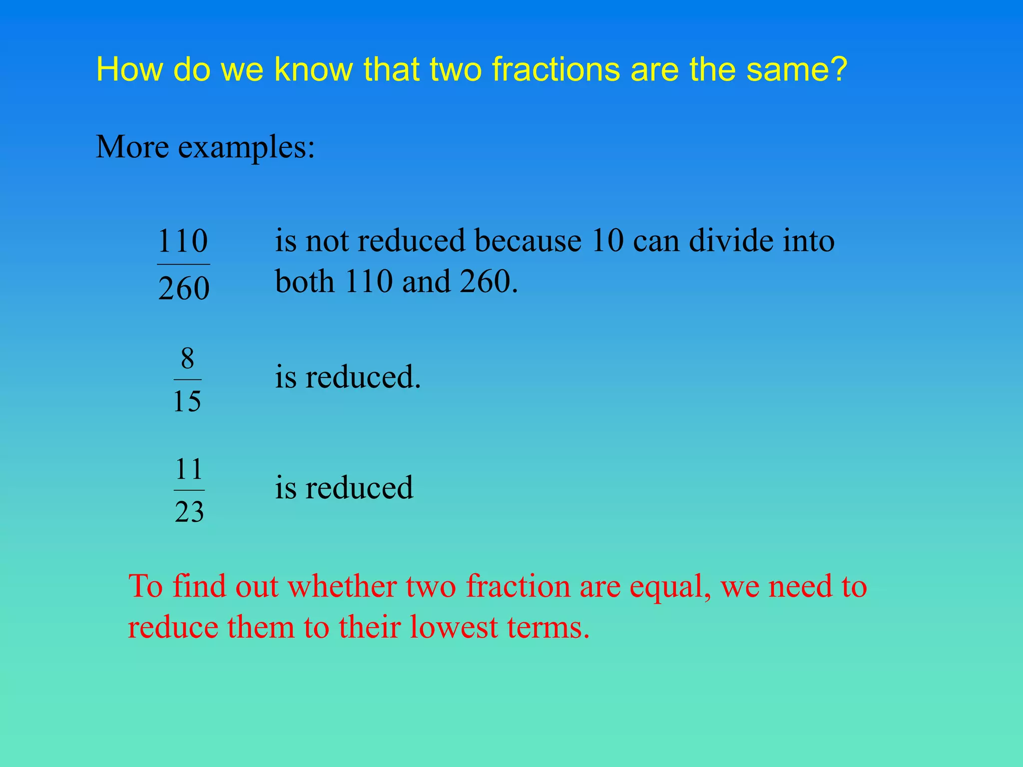 How do we know that two fractions are the same?

More examples:

    110     is not reduced because 10 can divide into
    260     both 110 and 260.

      8
            is reduced.
     15

     11
            is reduced
     23

  To find out whether two fraction are equal, we need to
  reduce them to their lowest terms.
 