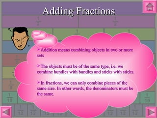 Adding FractionsAdding Fractions
Addition means combining objects in two or moreAddition means combining objects in two or more
setssets
The objects must be of the same type, i.e. weThe objects must be of the same type, i.e. we
combine bundles with bundles and sticks with sticks.combine bundles with bundles and sticks with sticks.
In fractions, we can only combine pieces of theIn fractions, we can only combine pieces of the
same size. In other words, the denominators must besame size. In other words, the denominators must be
the same.the same.
 