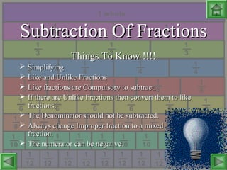 Subtraction Of FractionsSubtraction Of Fractions
Things To Know !!!!Things To Know !!!!
 SimplifyingSimplifying
 Like and Unlike FractionsLike and Unlike Fractions
 Like fractions are Compulsory to subtract.Like fractions are Compulsory to subtract.
 If there are Unlike Fractions then convert them to likeIf there are Unlike Fractions then convert them to like
fractions.fractions.
 The Denominator should not be subtracted.The Denominator should not be subtracted.
 Always change Improper fraction to a mixedAlways change Improper fraction to a mixed
fraction.fraction.
 The numerator can be negative.The numerator can be negative.
 