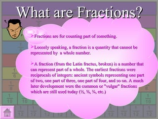 What are Fractions?What are Fractions?
Fractions are for counting part of something.Fractions are for counting part of something.
Loosely speaking, a fraction is a quantity that cannot beLoosely speaking, a fraction is a quantity that cannot be
represented by a whole number.represented by a whole number.
A fraction (from the Latin fractus, broken) is a number thatA fraction (from the Latin fractus, broken) is a number that
can represent part of a whole. The earliest fractions werecan represent part of a whole. The earliest fractions were
reciprocals of integers: ancient symbols representing one partreciprocals of integers: ancient symbols representing one part
of two, one part of three, one part of four, and so on. A muchof two, one part of three, one part of four, and so on. A much
later development were the common or "vulgar" fractionslater development were the common or "vulgar" fractions
which are still used today (½, ⅝, ¾, etc.)which are still used today (½, ⅝, ¾, etc.)
 