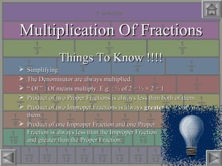 Multiplication Of FractionsMultiplication Of Fractions
Things To Know !!!!Things To Know !!!!
 SimplifyingSimplifying
 The Denominator are always multiplied.The Denominator are always multiplied.
 ““ Of ” : Of means multiply. E.g. : ½ of 2 = ½Of ” : Of means multiply. E.g. : ½ of 2 = ½ × 2 = 1× 2 = 1
 Product of two Proper Fractions is always less than both of them.Product of two Proper Fractions is always less than both of them.
 Product of two Improper Fractions is alwaysProduct of two Improper Fractions is always greatergreater than both ofthan both of
them.them.
 Product of one Improper Fraction and one ProperProduct of one Improper Fraction and one Proper
Fraction is always less than the Improper FractionFraction is always less than the Improper Fraction
and greater than the Proper Fraction.and greater than the Proper Fraction.
 