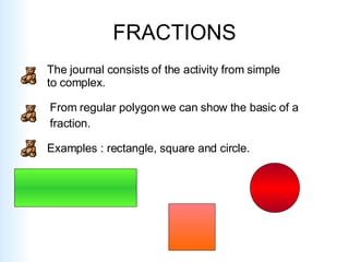 FRACTIONS The journal consists of the activity from simple to complex. From regular polygon we can show the basic of a  fraction. Examples : rectangle, square and circle. 