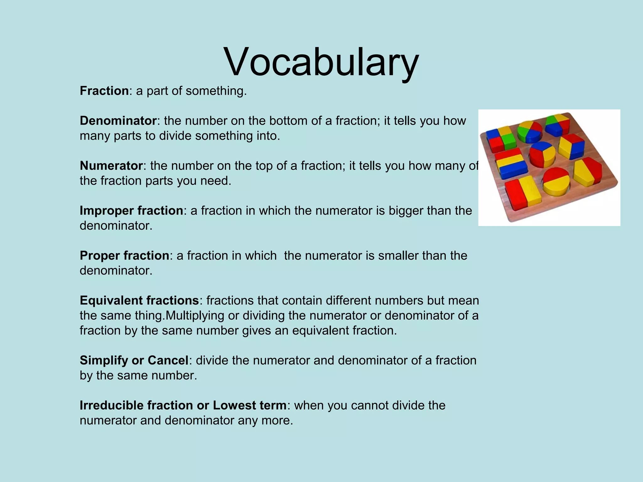 Vocabulary
Fraction: a part of something.

Denominator: the number on the bottom of a fraction; it tells you how
many parts to divide something into.

Numerator: the number on the top of a fraction; it tells you how many of
the fraction parts you need.

Improper fraction: a fraction in which the numerator is bigger than the
denominator.

Proper fraction: a fraction in which the numerator is smaller than the
denominator.

Equivalent fractions: fractions that contain different numbers but mean
the same thing.Multiplying or dividing the numerator or denominator of a
fraction by the same number gives an equivalent fraction.

Simplify or Cancel: divide the numerator and denominator of a fraction
by the same number.

Irreducible fraction or Lowest term: when you cannot divide the
numerator and denominator any more.
 
