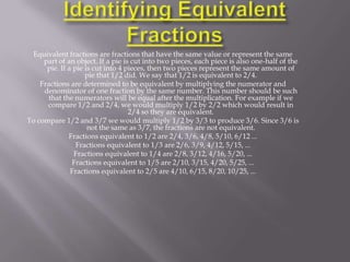 Equivalent fractions are fractions that have the same value or represent the same
     part of an object. If a pie is cut into two pieces, each piece is also one-half of the
      pie. If a pie is cut into 4 pieces, then two pieces represent the same amount of
                    pie that 1/2 did. We say that 1/2 is equivalent to 2/4.
    Fractions are determined to be equivalent by multiplying the numerator and
     denominator of one fraction by the same number. This number should be such
       that the numerators will be equal after the multiplication. For example if we
      compare 1/2 and 2/4, we would multiply 1/2 by 2/2 which would result in
                                   2/4 so they are equivalent.
To compare 1/2 and 3/7 we would multiply 1/2 by 3/3 to produce 3/6. Since 3/6 is
                     not the same as 3/7, the fractions are not equivalent.
              Fractions equivalent to 1/2 are 2/4, 3/6, 4/8, 5/10, 6/12 ...
                 Fractions equivalent to 1/3 are 2/6, 3/9, 4/12, 5/15, ...
                Fractions equivalent to 1/4 are 2/8, 3/12, 4/16, 5/20, ...
               Fractions equivalent to 1/5 are 2/10, 3/15, 4/20, 5/25, ...
               Fractions equivalent to 2/5 are 4/10, 6/15, 8/20, 10/25, ...
 