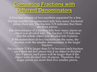 A Fraction consists of two numbers separated by a line.
The top number (or numerator) tells how many fractional
    pieces there are. The fraction 3/8 indicates that there
                        are three pieces.
 The denominator of a fraction tells how many pieces an
      object was divided into. The fraction 3/8 indicates
        that the whole object was divided into 8 pieces.
   If the numerators of two fractions are the same, the
      fraction with the smaller denominator is the larger
                             fraction.
For example 5/8 is larger than 5/16 because each fraction
      says there are five pieces but if an object is divided
       into 8 pieces, each piece will be larger than if the
       object were divided into 16 pieces. Therefore, five
        larger pieces are more than five smaller pieces.
 