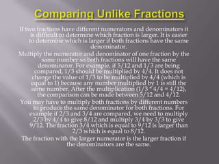 If two fractions have different numerators and denominators it
     is difficult to determine which fraction is larger. It is easier
    to determine which is larger if both fractions have the same
                             denominator.
Multiply the numerator and denominator of one fraction by the
           same number so both fractions will have the same
         denominator. For example, if 5/12 and 1/3 are being
        compared, 1/3 should be multiplied by 4/4. It does not
      change the value of 1/3 to be multiplied by 4/4 (which is
      equal to 1) because any number multiplied by 1 is still the
      same number. After the multiplication (1/3 * 4/4 = 4/12),
         the comparison can be made between 5/12 and 4/12.
You may have to multiply both fractions by different numbers
       to produce the same denominator for both fractions. For
     example if 2/3 and 3/4 are compared, we need to multiply
       2/3 by 4/4 to give 8/12 and multiply 3/4 by 3/3 to give
     9/12. The fraction 3/4 which is equal to 9/12 is larger than
                       2/3 which is equal to 8/12.
 The fraction with the larger numerator is the larger fraction if
                     the denominators are the same.
 