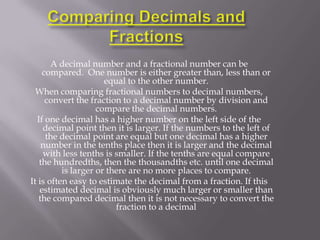 A decimal number and a fractional number can be
    compared. One number is either greater than, less than or
                      equal to the other number.
  When comparing fractional numbers to decimal numbers,
     convert the fraction to a decimal number by division and
                    compare the decimal numbers.
  If one decimal has a higher number on the left side of the
    decimal point then it is larger. If the numbers to the left of
     the decimal point are equal but one decimal has a higher
    number in the tenths place then it is larger and the decimal
    with less tenths is smaller. If the tenths are equal compare
   the hundredths, then the thousandths etc. until one decimal
          is larger or there are no more places to compare.
It is often easy to estimate the decimal from a fraction. If this
   estimated decimal is obviously much larger or smaller than
   the compared decimal then it is not necessary to convert the
                         fraction to a decimal
 
