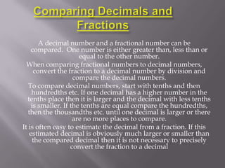 A decimal number and a fractional number can be
     compared. One number is either greater than, less than or
                       equal to the other number.
  When comparing fractional numbers to decimal numbers,
      convert the fraction to a decimal number by division and
                     compare the decimal numbers.
   To compare decimal numbers, start with tenths and then
     hundredths etc. If one decimal has a higher number in the
  tenths place then it is larger and the decimal with less tenths
     is smaller. If the tenths are equal compare the hundredths,
   then the thousandths etc. until one decimal is larger or there
                     are no more places to compare.
It is often easy to estimate the decimal from a fraction. If this
    estimated decimal is obviously much larger or smaller than
     the compared decimal then it is not necessary to precisely
                    convert the fraction to a decimal
 