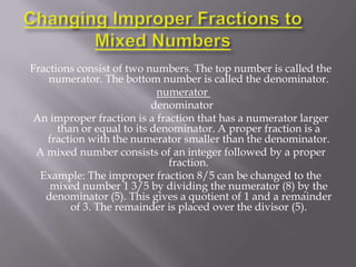 Fractions consist of two numbers. The top number is called the
    numerator. The bottom number is called the denominator.
                            numerator
                           denominator
An improper fraction is a fraction that has a numerator larger
      than or equal to its denominator. A proper fraction is a
   fraction with the numerator smaller than the denominator.
 A mixed number consists of an integer followed by a proper
                              fraction.
  Example: The improper fraction 8/5 can be changed to the
    mixed number 1 3/5 by dividing the numerator (8) by the
   denominator (5). This gives a quotient of 1 and a remainder
         of 3. The remainder is placed over the divisor (5).
 