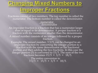 Fractions consist of two numbers. The top number is called the
    numerator. The bottom number is called the denominator.
                              numerator
                               denominator
 An improper fraction is a fraction that has a numerator larger
       than or equal to its denominator. A proper fraction is a
    fraction with the numerator smaller than the denominator.
 A mixed number consists of an integer followed by a proper
                                fraction.
  Example: The mixed number, 3 3/5, can be changed to an
      improper fraction by converting the integer portion to a
        fraction with the same denominator as the fractional
     portion and then adding the two fractions. In this case the
   integer portion (3) is converted to 15/5. The sum of the two
               fractions becomes 15/5 + 3/5 = 18/5.
                      The entire conversion is:
                    3 3/5 = 15/5 + 3/5 = 18/5.
 
