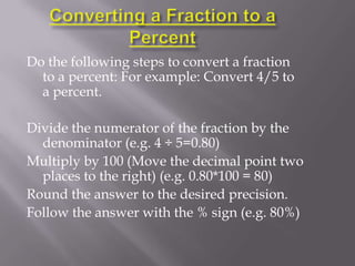 Do the following steps to convert a fraction
  to a percent: For example: Convert 4/5 to
  a percent.

Divide the numerator of the fraction by the
  denominator (e.g. 4 ÷ 5=0.80)
Multiply by 100 (Move the decimal point two
  places to the right) (e.g. 0.80*100 = 80)
Round the answer to the desired precision.
Follow the answer with the % sign (e.g. 80%)
 