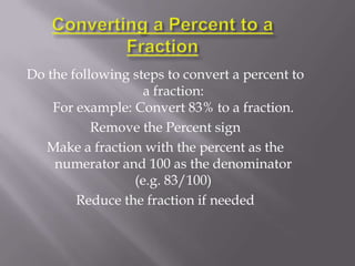Do the following steps to convert a percent to
                   a fraction:
    For example: Convert 83% to a fraction.
           Remove the Percent sign
   Make a fraction with the percent as the
    numerator and 100 as the denominator
                 (e.g. 83/100)
        Reduce the fraction if needed
 