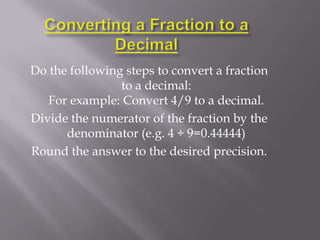 Do the following steps to convert a fraction
                to a decimal:
   For example: Convert 4/9 to a decimal.
Divide the numerator of the fraction by the
      denominator (e.g. 4 ÷ 9=0.44444)
Round the answer to the desired precision.
 