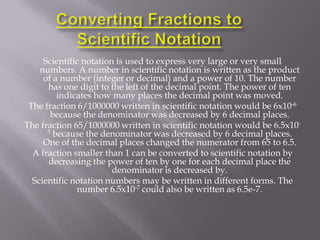 Scientific notation is used to express very large or very small
    numbers. A number in scientific notation is written as the product
     of a number (integer or decimal) and a power of 10. The number
      has one digit to the left of the decimal point. The power of ten
         indicates how many places the decimal point was moved.
 The fraction 6/1000000 written in scientific notation would be 6x10-6
       because the denominator was decreased by 6 decimal places.
The fraction 65/1000000 written in scientific notation would be 6.5x10-
      5 because the denominator was decreased by 6 decimal places.
     One of the decimal places changed the numerator from 65 to 6.5.
  A fraction smaller than 1 can be converted to scientific notation by
      decreasing the power of ten by one for each decimal place the
                        denominator is decreased by.
  Scientific notation numbers may be written in different forms. The
              number 6.5x10-7 could also be written as 6.5e-7.
 