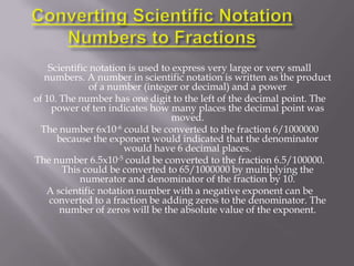 Scientific notation is used to express very large or very small
   numbers. A number in scientific notation is written as the product
               of a number (integer or decimal) and a power
of 10. The number has one digit to the left of the decimal point. The
     power of ten indicates how many places the decimal point was
                                   moved.
  The number 6x10-6 could be converted to the fraction 6/1000000
      because the exponent would indicated that the denominator
                       would have 6 decimal places.
The number 6.5x10-5 could be converted to the fraction 6.5/100000.
       This could be converted to 65/1000000 by multiplying the
            numerator and denominator of the fraction by 10.
   A scientific notation number with a negative exponent can be
    converted to a fraction be adding zeros to the denominator. The
       number of zeros will be the absolute value of the exponent.
 