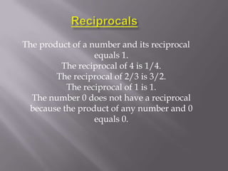 The product of a number and its reciprocal
                  equals 1.
         The reciprocal of 4 is 1/4.
        The reciprocal of 2/3 is 3/2.
          The reciprocal of 1 is 1.
  The number 0 does not have a reciprocal
 because the product of any number and 0
                  equals 0.
 