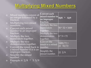 Convert each
   Mixed numbers consist of
    an integer followed by a     mixed number to
                                                   50/8 * 32/9
    fraction.                    an improper
   Multiplying two mixed        fraction.
    numbers:                     Multiply the two
   Convert each mixed           numerators        50 * 32 = 1600
    number to an improper        together.
    fraction.                    Multiply the two
   Multiply the two             denominators      8 * 9 = 72
    numerators together.         together.
   Multiply the two             Convert the
    denominators together.                         1600/72 =
                                 result to a mixed
                                                   22 16/72
   Convert the result back to   number.
    a mixed number if it is an
    improper fraction.           Simplify the
                                                   22 2/9
                                 mixed number.
   Simplify the mixed
    number.
   Example: 6 2/8 * 3 5/9
    =
 