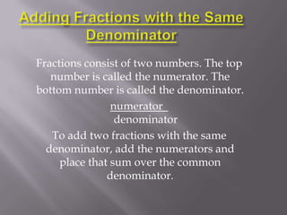 Fractions consist of two numbers. The top
   number is called the numerator. The
bottom number is called the denominator.
                numerator
                 denominator
   To add two fractions with the same
  denominator, add the numerators and
     place that sum over the common
               denominator.
 