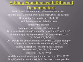 How to Add Fractions with different denominators:
 Find the Least Common Denominator (LCD) of the fractions
            Rename the fractions to have the LCD
             Add the numerators of the fractions
                     Simplify the Fraction
           Example: Find the Sum of 2/9 and 3/12
Determine the Greatest Common Factor of 9 and 12 which is 3
   Either multiply the denominators and divide by the GCF
                       (9*12=108, 108/3=36)
OR - Divide one of the denominators by the GCF and multiply
      the answer by the other denominator (9/3=3, 3*12=36)
        Rename the fractions to use the Least Common
               Denominator(2/9=8/36, 3/12=9/36)
                    The result is 8/36 + 9/36
 Add the numerators and put the sum over the LCD = 17/36
 Simplify the fraction if possible. In this case it is not possible
 