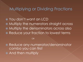 You don’t want an LCD
Multiply the numerators straight across
Multiply the denominators across also
Reduce your fraction to lowest terms
OR
Reduce any numerator/denominator
combo you can first
And then multiply
