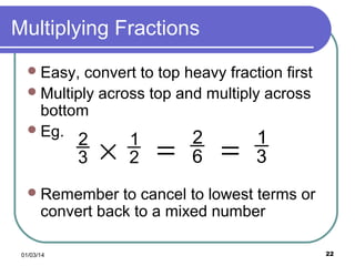 Multiplying Fractions
 Easy,

convert to top heavy fraction first
 Multiply across top and multiply across
bottom
 Eg.
2
1

2
3

×

1
2

=

6

=

3

 Remember

to cancel to lowest terms or
convert back to a mixed number

01/03/14

22

 