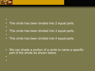 •
• This circle has been divided into 2 equal parts.
•
• This circle has been divided into 3 equal parts.
•
• This circle has been divided into 4 equal parts.
• We can shade a portion of a circle to name a specific
part of the whole as shown below.
•
•
 
