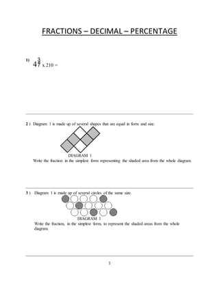 1
FRACTIONS – DECIMAL – PERCENTAGE
1)
4 x 210 =
2 ) Diagram 1 is made up of several shapes that are equal in form and size.
DIAGRAM 1
Write the fraction in the simplest form representing the shaded area from the whole diagram.
3 ) Diagram 1 is made up of several circles of the same size.
DIAGRAM 1
Write the fraction, in the simplest form, to represent the shaded areas from the whole
diagram.
 