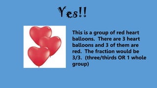 This is a group of red heart
balloons. There are 3 heart
balloons and 3 of them are
red. The fraction would be
3/3. (three/thirds OR 1 whole
group)