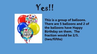 This is a group of balloons.
There are 5 balloons and 2 of
the balloons have Happy
Birthday on them. The
fraction would be 2/5.
(two/fifths)