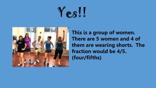 This is a group of women.
There are 5 women and 4 of
them are wearing shorts. The
fraction would be 4/5.
(four/fifths)