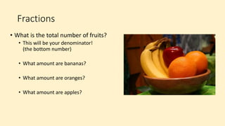 Fractions
• What is the total number of fruits?
• This will be your denominator!
(the bottom number)
• What amount are bananas?
• What amount are oranges?
• What amount are apples?
 