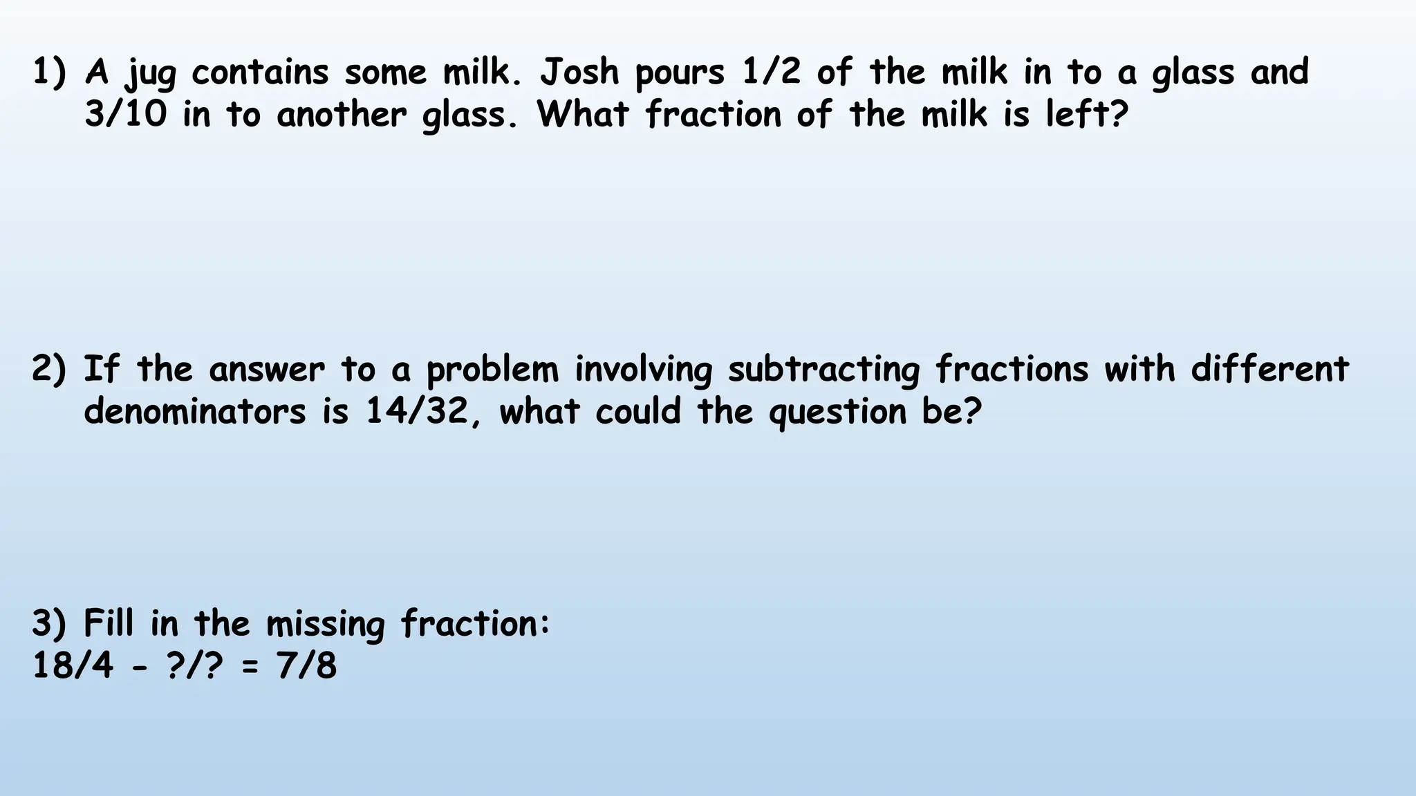 1) A jug contains some milk. Josh pours 1/2 of the milk in to a glass and
3/10 in to another glass. What fraction of the milk is left?
2) If the answer to a problem involving subtracting fractions with different
denominators is 14/32, what could the question be?
3) Fill in the missing fraction:
18/4 - ?/? = 7/8
 