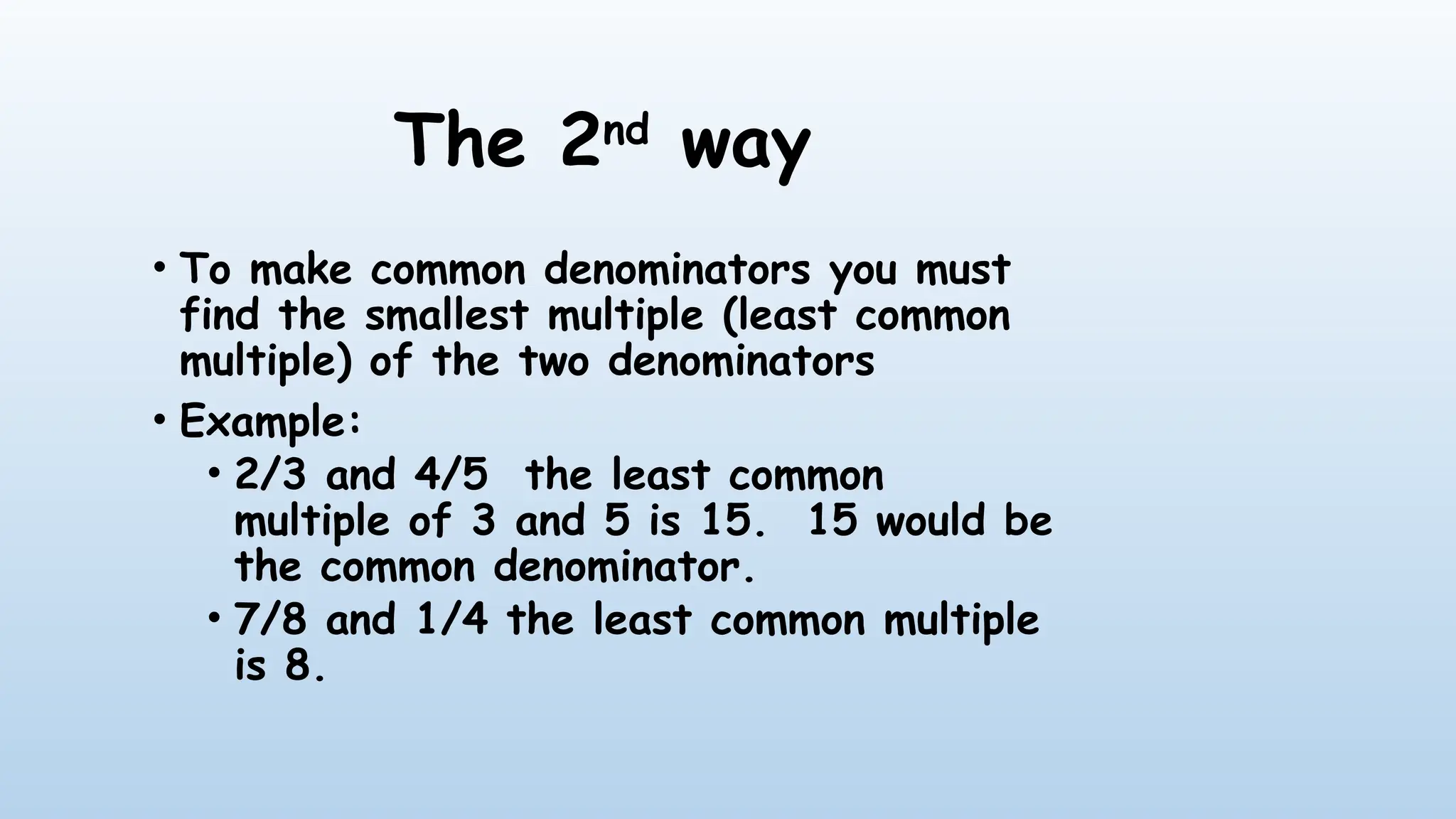 The 2nd
way
• To make common denominators you must
find the smallest multiple (least common
multiple) of the two denominators
• Example:
• 2/3 and 4/5 the least common
multiple of 3 and 5 is 15. 15 would be
the common denominator.
• 7/8 and 1/4 the least common multiple
is 8.
 