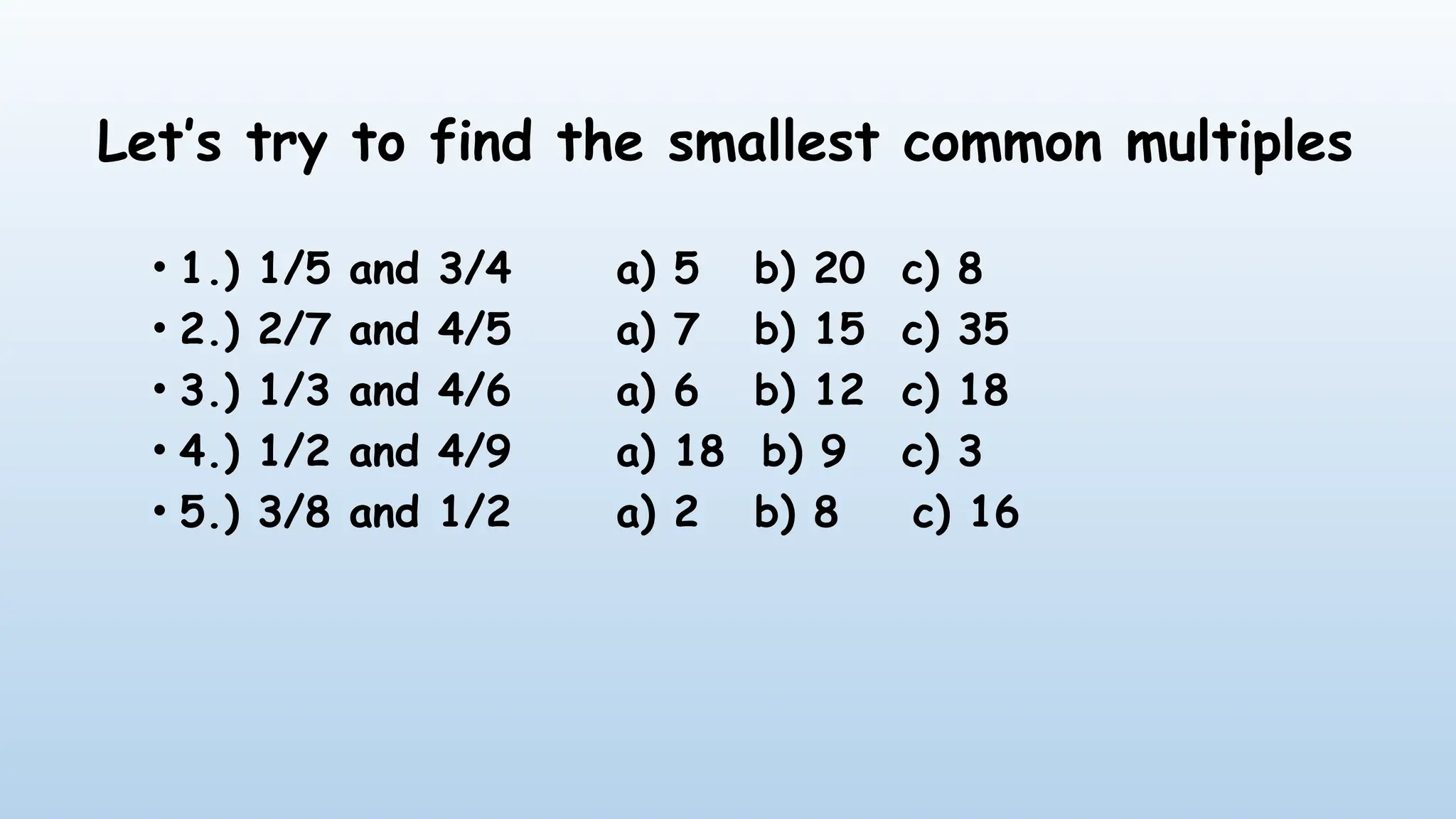 Let’s try to find the smallest common multiples
• 1.) 1/5 and 3/4 a) 5 b) 20 c) 8
• 2.) 2/7 and 4/5 a) 7 b) 15 c) 35
• 3.) 1/3 and 4/6 a) 6 b) 12 c) 18
• 4.) 1/2 and 4/9 a) 18 b) 9 c) 3
• 5.) 3/8 and 1/2 a) 2 b) 8 c) 16
 