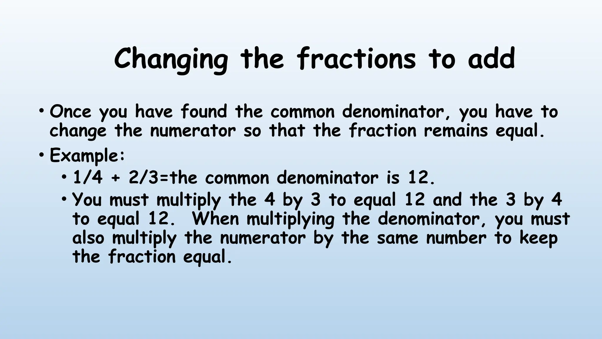 Changing the fractions to add
• Once you have found the common denominator, you have to
change the numerator so that the fraction remains equal.
• Example:
• 1/4 + 2/3=the common denominator is 12.
• You must multiply the 4 by 3 to equal 12 and the 3 by 4
to equal 12. When multiplying the denominator, you must
also multiply the numerator by the same number to keep
the fraction equal.
 