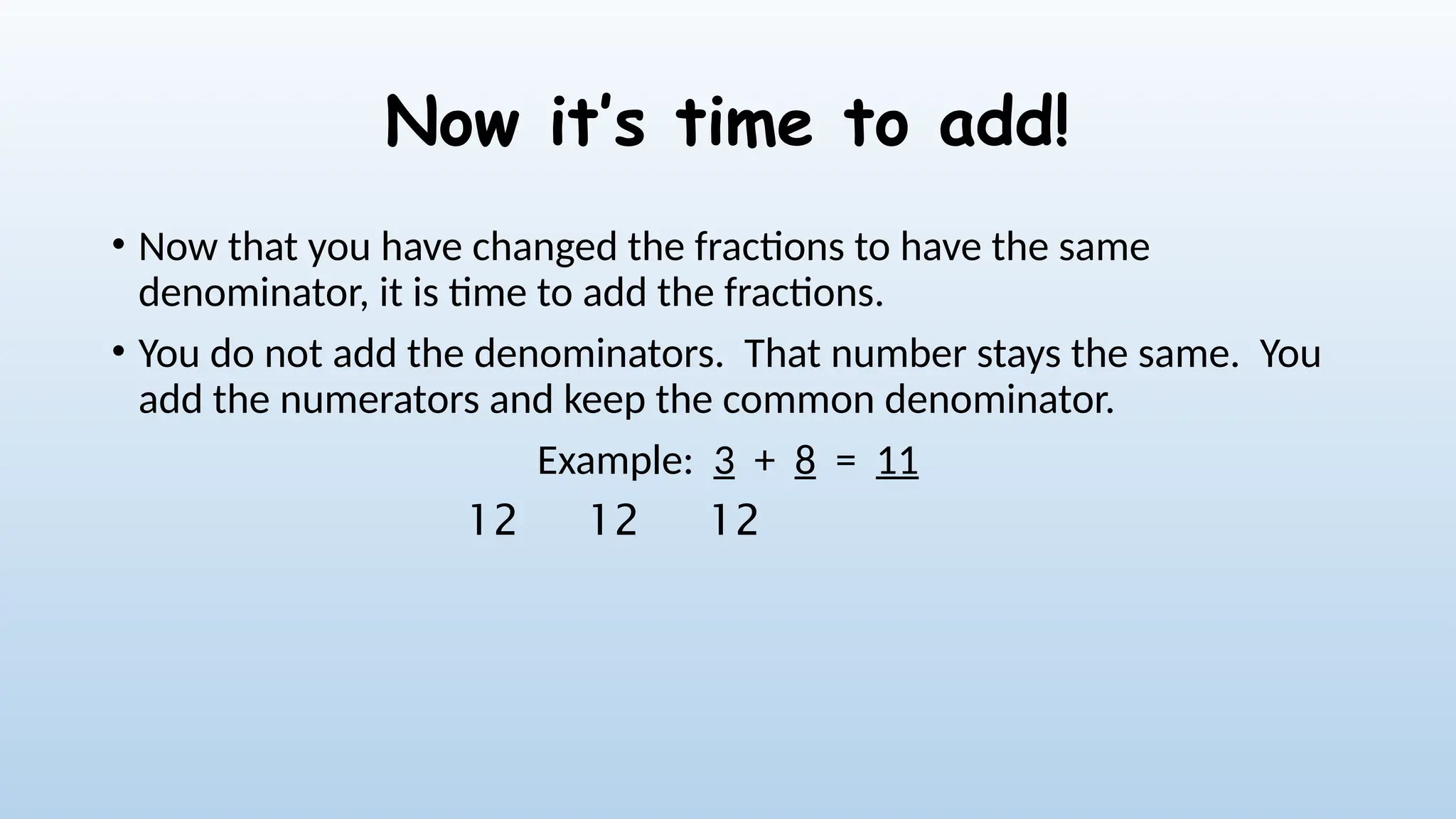 Now it’s time to add!
• Now that you have changed the fractions to have the same
denominator, it is time to add the fractions.
• You do not add the denominators. That number stays the same. You
add the numerators and keep the common denominator.
Example: 3 + 8 = 11
12
12
12
 