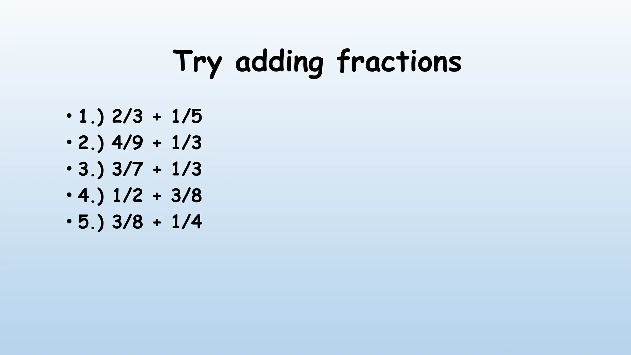 Try adding fractions
• 1.) 2/3 + 1/5
• 2.) 4/9 + 1/3
• 3.) 3/7 + 1/3
• 4.) 1/2 + 3/8
• 5.) 3/8 + 1/4
 