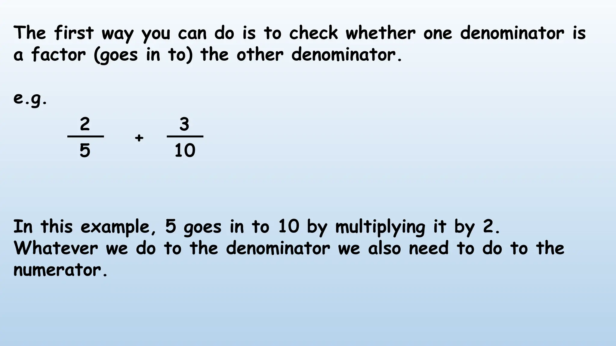 The first way you can do is to check whether one denominator is
a factor (goes in to) the other denominator.
e.g.
In this example, 5 goes in to 10 by multiplying it by 2.
Whatever we do to the denominator we also need to do to the
numerator.
2
5
3
10
+
 