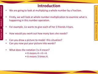 Activity
1
Fraction
wall
Introduction
• We are going to look at multiplying a whole number by a fraction.
• Firstly, we will look at whole number multiplication to examine what is
happening in this number operation.
• For example, Liz wants to give each of her 3 friends 4 bars.
• How would you work out how many bars she needs?
• Can you draw a picture to model this situation?
• Can you now put your picture into words?
• What does the notation 3 x 4 mean?
• It means 4 + 4 + 4.
• It means 3 times 4.
Introduction
Lesson
interaction
Lesson
interaction
 