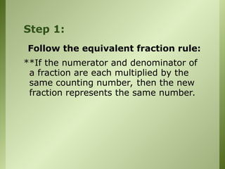 Step 1:
Follow the equivalent fraction rule:
**If the numerator and denominator of
a fraction are each multiplied by the
same counting number, then the new
fraction represents the same number.
 