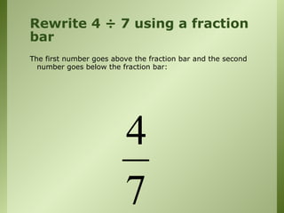 Rewrite 4 ÷ 7 using a fraction
bar
The first number goes above the fraction bar and the second
number goes below the fraction bar:
4
7
 